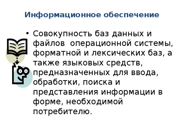 Информационное обеспечение   Совокупность баз данных и файлов операционной системы, форматной и лексических баз, а также языковых средств, предназначенных для ввода, обработки, поиска и представления информации в форме, необходимой потребителю. 