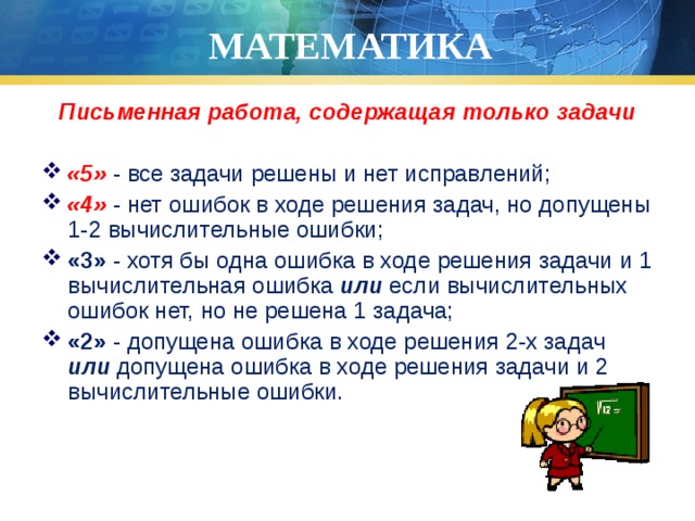 МАТЕМАТИКА Письменная работа, содержащая только задачи  «5» - все задачи решены и нет исправлений; «4» - нет ошибок в ходе решения задач, но допущены 1-2 вычислительные ошибки; «3» - хотя бы одна ошибка в ходе решения задачи и 1 вычислительная ошибка или если вычислительных ошибок нет, но не решена 1 задача; «2» - допущена ошибка в ходе решения 2-х задач или допущена ошибка в ходе решения задачи и 2 вычислительные ошибки. 