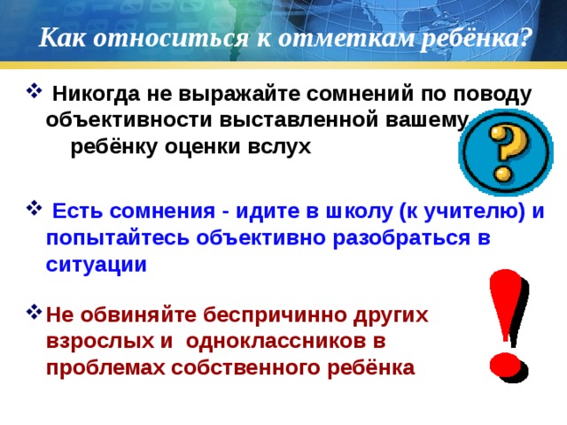 Как относиться к отметкам ребёнка?  Никогда не выражайте сомнений по поводу объективности выставленной вашему ребёнку оценки вслух   Есть сомнения - идите в школу (к учителю) и попытайтесь объективно разобраться в ситуации Не обвиняйте беспричинно других взрослых и одноклассников в проблемах собственного ребёнка 