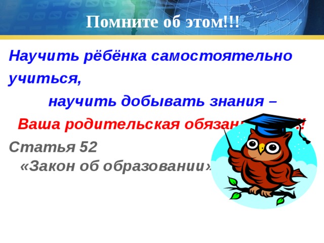 Помните об этом!!! Научить рёбёнка самостоятельно учиться,  научить добывать знания –  Ваша родительская обязанность!!! Статья 52 «Закон «Закон об образовании»  