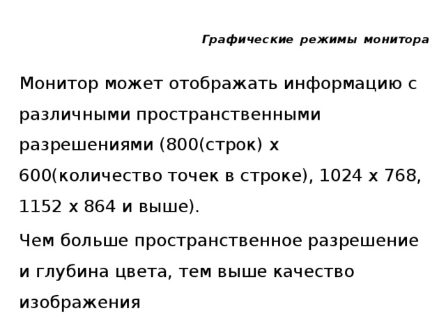Графические  режимы  монитора Монитор может отображать информацию с различными пространственными разрешениями (800(строк) х 600(количество точек в строке), 1024 х 768, 1152 х 864 и выше). Чем больше пространственное разрешение и глубина цвета, тем выше качество изображения 