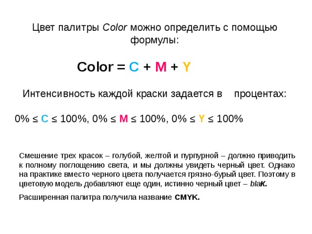 Цвет палитры Color можно определить с помощью формулы:  Color = С + M + Y Интенсивность каждой краски задается в процентах:  0% ≤ С  ≤ 100%, 0% ≤ М ≤ 100%, 0% ≤ Y  ≤ 100% Смешение трех красок – голубой, желтой и пурпурной – должно приводить к полному поглощению света, и мы должны увидеть черный цвет. Однако на практике вместо черного цвета получается грязно-бурый цвет. Поэтому в цветовую модель добавляют еще один, истинно черный цвет – bla К. Расширенная палитра получила название CMYK. 