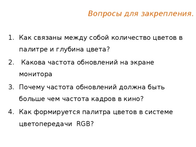 Вопросы для закрепления. Как связаны между собой количество цветов в палитре и глубина цвета?   Какова частота обновлений на экране монитора Почему частота обновлений должна быть больше чем частота кадров в кино? Как формируется палитра цветов в системе цветопередачи RGB? 