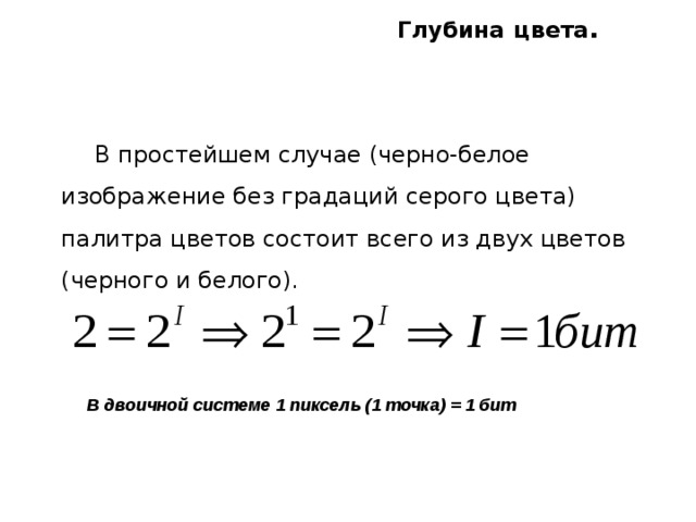 Глубина  цвета .  В простейшем случае (черно-белое изображение без градаций серого цвета) палитра цветов состоит всего из двух цветов (черного и белого). В двоичной системе 1 пиксель (1 точка) = 1 бит 