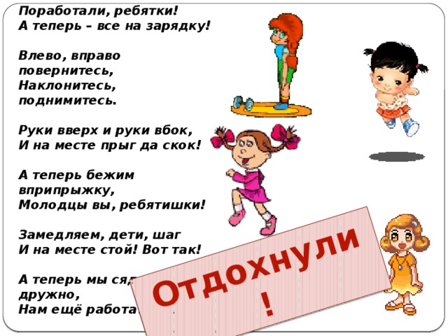 Поработали, ребятки! А теперь – все на зарядку!   Влево, вправо повернитесь, Наклонитесь, поднимитесь.   Отдохнули ! Руки вверх и руки вбок, И на месте прыг да скок!   А теперь бежим вприпрыжку, Молодцы вы, ребятишки!   Замедляем, дети, шаг И на месте стой! Вот так!   А теперь мы сядем дружно, Нам ещё работать нужно!   