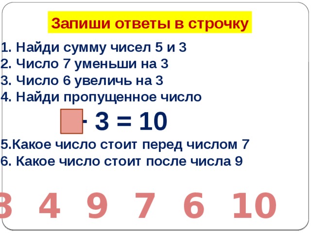 Запиши ответы в строчку Найди сумму чисел 5 и 3 Число 7 уменьши на 3 Число 6 увеличь на 3 Найди пропущенное число  + 3 = 10 5.Какое число стоит перед числом 7 6. Какое число стоит после числа 9 8 4 9 7 6 10 
