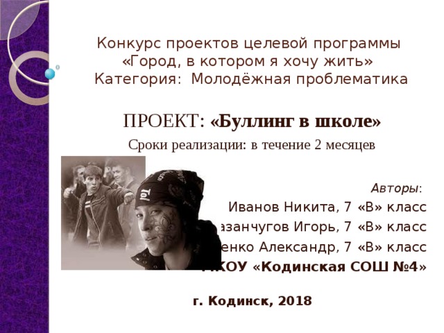 Конкурс проектов целевой программы «Город, в котором я хочу жить»    Категория: Молодёжная проблематика ПРОЕКТ: «Буллинг в школе» Сроки реализации:  в течение 2 месяцев  Авторы : Иванов Никита, 7 «В» класс Разанчугов Игорь, 7 «В» класс Ращенко Александр, 7 «В» класс МКОУ «Кодинская СОШ №4 »  г. Кодинск, 2018 