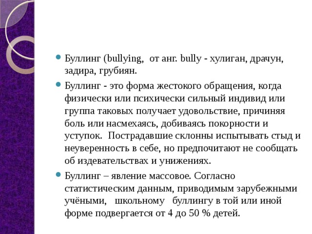 Буллинг (bullying,  от анг. bully - хулиган, драчун, задира, грубиян. Буллинг - это форма жестокого обращения, когда физически или психически сильный индивид или группа таковых получает удовольствие, причиняя боль или насмехаясь, добиваясь покорности и уступок. Пострадавшие склонны испытывать стыд и неуверенность в себе, но предпочитают не сообщать об издевательствах и унижениях. Буллинг – явление массовое. Согласно статистическим данным, приводимым зарубежными учёными,   школьному   буллингу в той или иной форме подвергается от 4 до 50 % детей. 