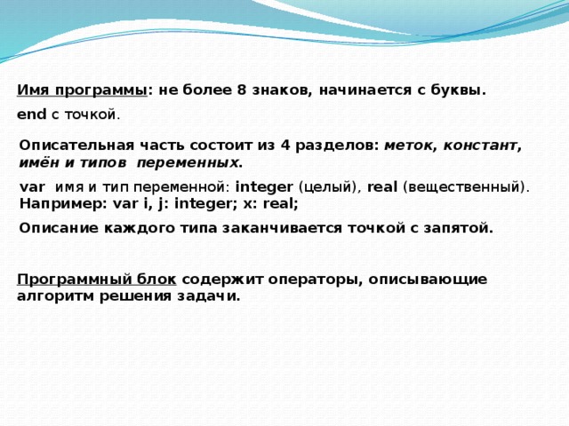   Имя программы : не более 8 знаков, начинается с буквы. end c точкой. Описательная часть состоит из 4 разделов: меток, констант, имён и типов переменных. var имя и тип переменной: integer (целый), real (вещественный). Например: var i, j: integer; x: real; Описание каждого типа заканчивается точкой с запятой. Программный блок содержит операторы, описывающие алгоритм решения задачи. 