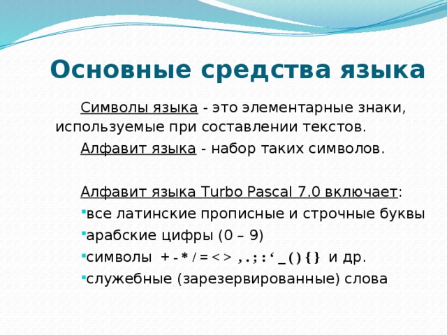  Основные средства языка Символы языка - это элементарные знаки, используемые при составлении текстов. Алфавит языка - набор таких символов. Алфавит языка Turbo Pascal 7.0 включает : все латинские прописные и строчные буквы арабские цифры (0 – 9) символы + - * / =  , . ; : ‘ _ ( ) { } и др. служебные (зарезервированные) слова 