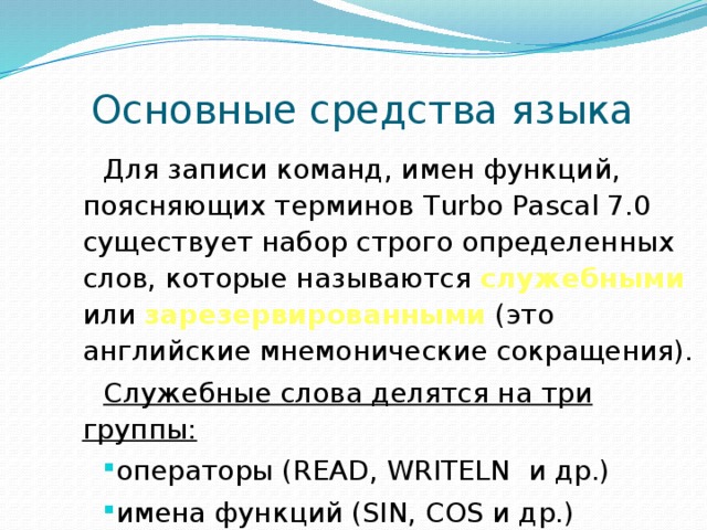  Основные средства языка Для записи команд, имен функций, поясняющих терминов Turbo Pascal 7.0 существует набор строго определенных слов, которые называются служебными или зарезервированными (это английские мнемонические сокращения). Служебные слова делятся на три группы: операторы (READ, WRITELN и др.) имена функций (SIN, COS и др.) ключевые слова (VAR, BEGIN, END и др.) 