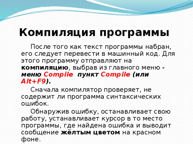 Компиляция программы  После того как текст программы набран, его следует перевести в машинный код. Для этого программу отправляют на компиляцию , выбрав из главного меню  - меню Compile пункт Compile (или Alt+F9 ).  Сначала компилятор проверяет, не содержит ли программа синтаксических ошибок. Обнаружив ошибку, останавливает свою работу, устанавливает курсор в то место программы, где найдена ошибка и выводит сообщение жёлтым цветом на красном фоне. Успешная компиляция приводит к появлению сообщения о количестве строк программы и объёме доступной оперативной памяти. 
