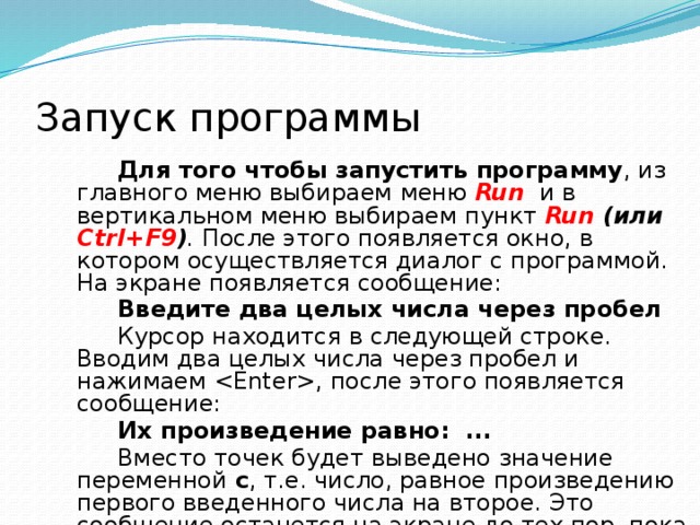 Запуск программы  Для того чтобы запустить программу , из главного меню выбираем  меню  Run  и в  вертикальном меню выбираем  пункт  Run (или Ctrl+F9 ) . После этого появляется окно, в котором осуществляется диалог с программой. На экране появляется сообщение: Введите два целых числа через пробел Курсор находится в следующей строке. Вводим два целых числа через пробел и нажимаем , после этого появляется сообщение: Их произведение равно: ... Вместо точек будет выведено значение переменной с , т.е. число, равное произведению первого введенного числа на второе. Это сообщение останется на экране до тех пор, пока не будет нажата клавиша . 