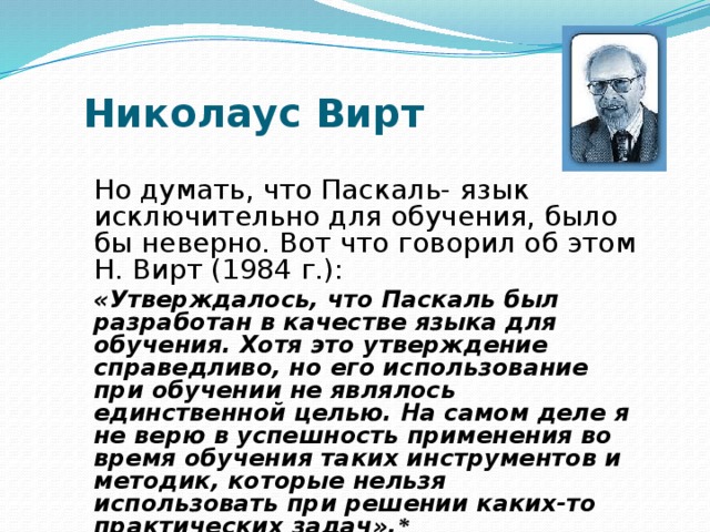 Николаус Вирт Но думать, что Паскаль- язык исключительно для обучения, было бы неверно. Вот что говорил об этом Н. Вирт (1984 г.): «Утверждалось, что Паскаль был разработан в качестве языка для обучения. Хотя это утверждение справедливо, но его использование при обучении не являлось единственной целью. На самом деле я не верю в успешность применения во время обучения таких инструментов и методик, которые нельзя использовать при решении каких-то практических задач». * 