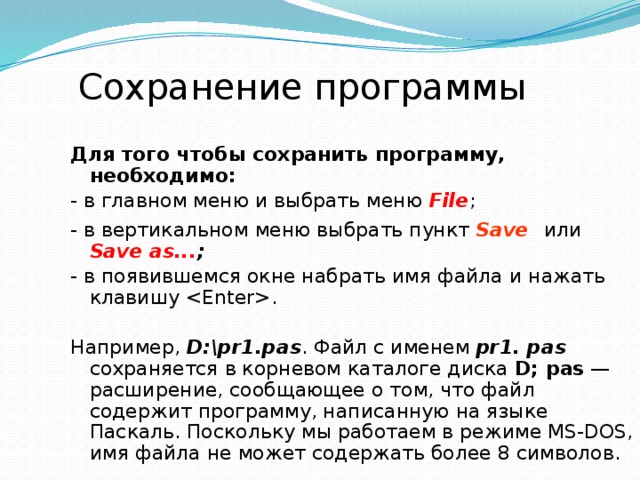 Сохранение программы Для того чтобы сохранить программу, необходимо: - в главном меню и выбрать меню  File ; - в вертикальном меню выбрать пункт  Save   или  Save as... ;  - в  появившемся окне набрать имя файла и нажать клавишу . Например,  D:\pr1.pas . Файл с именем pr1. pas  сохраняется в корневом каталоге диска D; pas — расширение, сообщающее о том, что файл содержит программу, написанную на языке Паскаль. Поскольку мы работаем в режиме MS-DOS, имя файла не может содержать более 8 символов. 