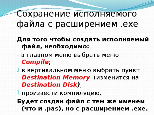 Сохранение исполняемого файла с расширением .exe Для того чтобы создать исполняемый файл, необходимо:  - в главном меню выбрать меню  Compile ; в вертикальном меню выбрать пункт  Destination Memory  (изменится на  Destination Disk ) ; произвести компиляцию. Будет создан файл с тем же именем (что и .pas), но с расширением .exe. 