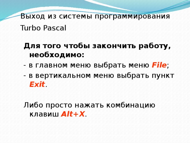 Выход из системы программирования Turbo Pascal  Для того чтобы закончить работу, необходимо: - в главном меню выбрать меню  File ; - в вертикальном меню выбрать пункт  Exit . Либо просто нажать комбинацию клавиш Alt+Х . 