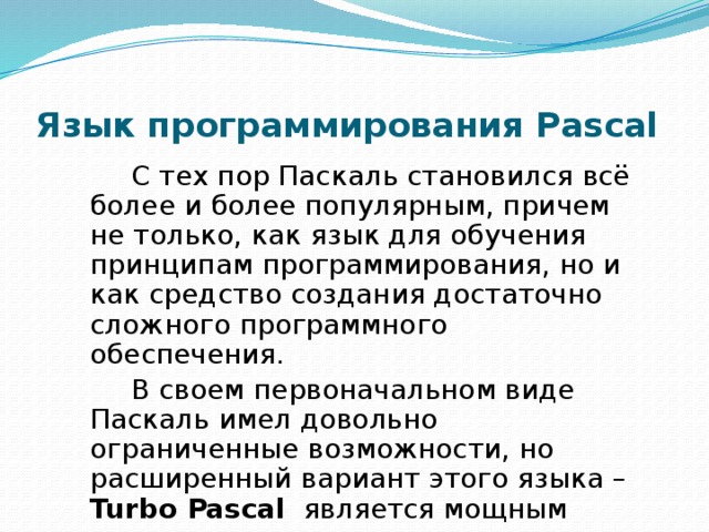 Язык программирования Pascal С тех пор Паскаль становился всё более и более популярным, причем не только, как язык для обучения принципам программирования, но и как средство создания достаточно сложного программного обеспечения. В своем первоначальном виде Паскаль имел довольно ограниченные возможности, но расширенный вариант этого языка – Turbo Pascal является мощным языком программирования. 