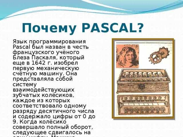 Почему PASCAL? Язык программирования Pascal был назван в честь французского учёного Блеза Паскаля, который еще в 1642 г. изобрел первую механическую счётную машину. Она представляла собой систему взаимодействующих зубчатых колёсиков, каждое из которых соответствовало одному разряду десятичного числа и содержало цифры от 0 до 9. Когда колёсико совершало полный оборот, следующее сдвигалось на одну цифру. Машина Паскаля была суммирующей машиной. 