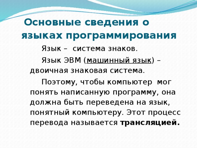  Основные сведения о языках программирования Язык – система знаков. Язык ЭВМ ( машинный язык ) – двоичная знаковая система. Поэтому, чтобы компьютер мог понять написанную программу, она должна быть переведена на язык, понятный компьютеру. Этот процесс перевода называется трансляцией. 