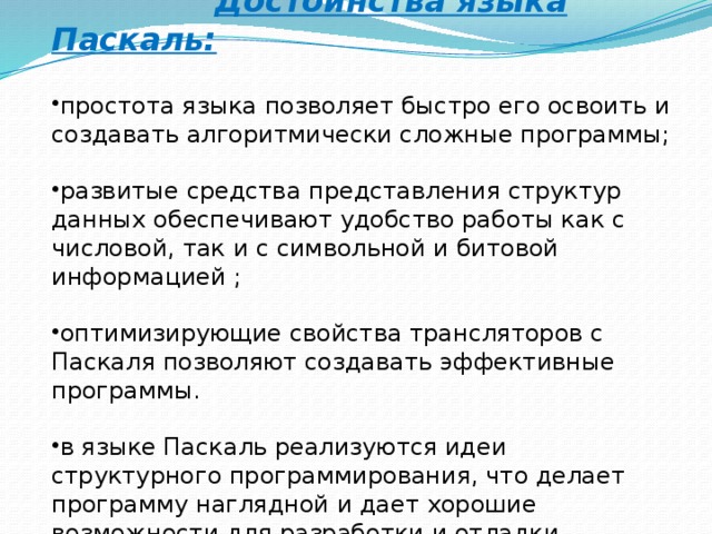  Достоинства языка Паскаль:  простота языка позволяет быстро его освоить и создавать алгоритмически сложные программы; развитые средства представления структур данных обеспечивают удобство работы как с числовой, так и с символьной и битовой информацией ; оптимизирующие свойства трансляторов с Паскаля позволяют создавать эффективные программы. в языке Паскаль реализуются идеи структурного программирования, что делает программу наглядной и дает хорошие возможности для разработки и отладки 