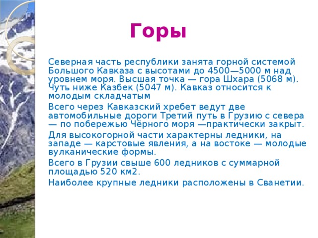 Горы Северная часть республики занята горной системой Большого Кавказа с высотами до 4500—5000 м над уровнем моря. Высшая точка — гора Шхара (5068 м). Чуть ниже Казбек (5047 м). Кавказ относится к молодым складчатым Всего через Кавказский хребет ведут две автомобильные дороги Третий путь в Грузию с севера — по побережью Чёрного моря —практически закрыт. Для высокогорной части характерны ледники, на западе — карстовые явления, а на востоке — молодые вулканические формы. Всего в Грузии свыше 600 ледников с суммарной площадью 520 км2. Наиболее крупные ледники расположены в Сванетии. 