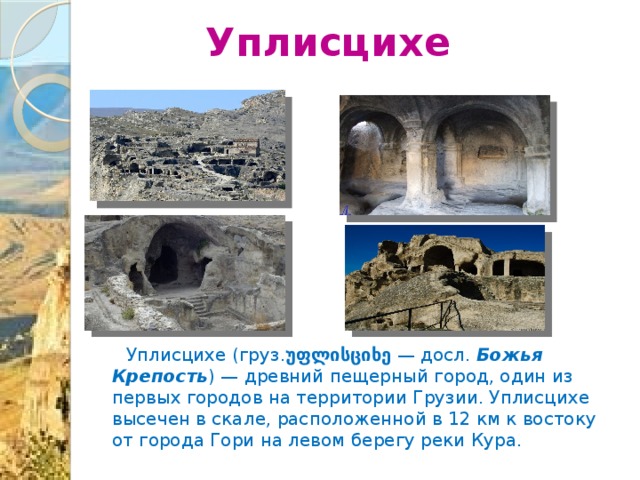 Уплисцихе  Уплисцихе (груз. უფლისციხე  — досл.  Божья Крепость )  — древний пещерный город, один из первых городов на территории Грузии. Уплисцихе высечен в скале, расположенной в 12 км к востоку от города Гори на левом берегу реки Кура. 
