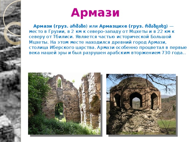 Армази  Армази   (груз. არმაზი ) или  Армазцихе   (груз. რმაზციხე ) — место в Грузии, в 2 км к северо-западу от Мцхеты и в 22 км к северу от Тбилиси. Является частью исторической Большой Мцхеты. На этом месте находился древний город Армази, столица Иберского царства. Армази особенно процветал в первые века нашей эры и был разрушен арабским вторжением 730 года. .  