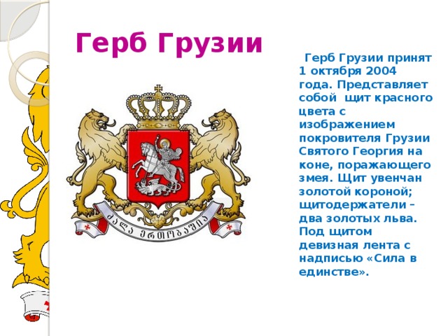 Герб Грузии  Герб Грузии принят 1 октября 2004 года. Представляет собой щит красного цвета с изображением покровителя Грузии Святого Георгия на коне, поражающего змея. Щит увенчан золотой короной; щитодержатели – два золотых льва. Под щитом девизная лента с надписью «Сила в единстве». 