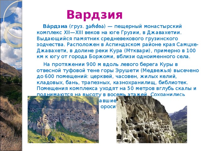  Вардзия  Ва́рдзиа  (груз. ვარძია ) — пещерный монастырский комплекс XII—XIII веков на юге Грузии, в Джавахетии. Выдающийся памятник средневекового грузинского зодчества. Расположен в Аспиндзском районе края Самцхе-Джавахети, в долине реки Кура (Мтквари), примерно в 100 км к югу от города Боржоми, вблизи одноименного села.  На протяжении 900 м вдоль левого берега Куры в отвесной туфовой тене горы Эрушети (Медвежья) высечено до 600 помещений: церквей, часовен, жилых келий, кладовых, бань, трапезных, казнохранилищ, библиотек. Помещения комплекса уходят на 50 метров вглубь скалы и поднимаются на высоту в восемь этажей. Сохранились потайные ходы, связывавшие помещения, остатки водопровода и оросительной системы. 