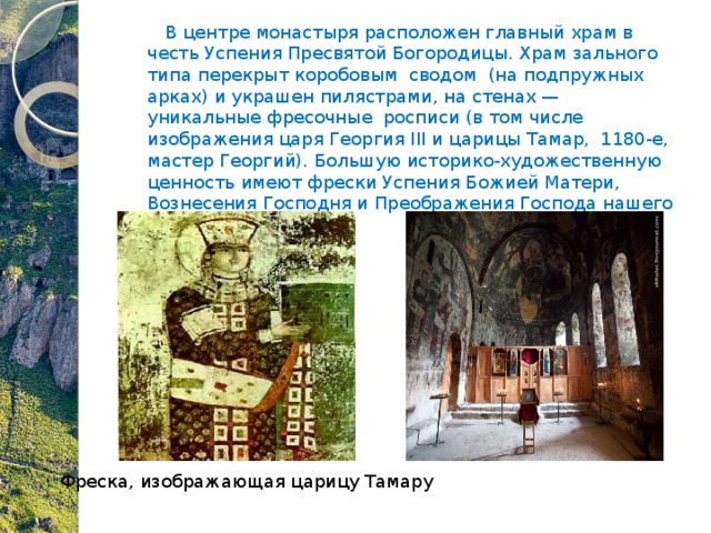  В центре монастыря расположен главный храм в честь Успения Пресвятой Богородицы. Храм зального типа перекрыт коробовым сводом (на подпружных арках) и украшен пилястрами, на стенах — уникальные фресочные росписи (в том числе изображения царя Георгия III и царицы Тамар,  1180-е, мастер Георгий). Большую историко-художественную ценность имеют фрески Успения Божией Матери, Вознесения Господня и Преображения Господа нашего Иисуса Христа.  Фреска, изображающая царицу Тамару 