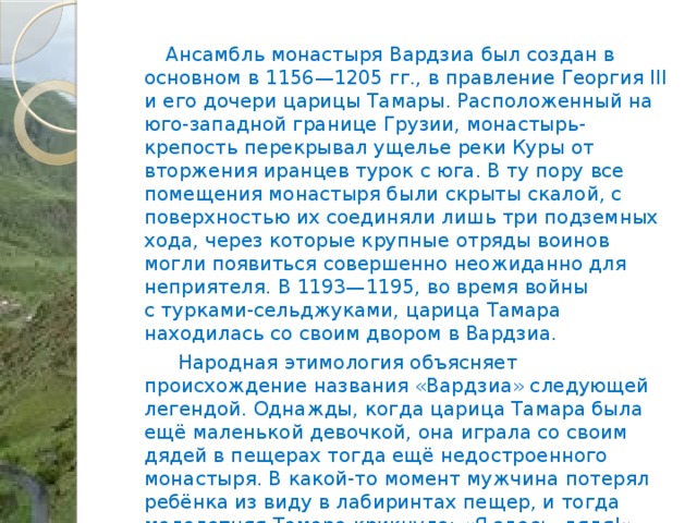  Ансамбль монастыря Вардзиа был создан в основном в 1156—1205 гг., в правление Георгия III и его дочери царицы Тамары. Расположенный на юго-западной границе Грузии, монастырь-крепость перекрывал ущелье реки Куры от вторжения иранцев турок с юга. В ту пору все помещения монастыря были скрыты скалой, с поверхностью их соединяли лишь три подземных хода, через которые крупные отряды воинов могли появиться совершенно неожиданно для неприятеля. В 1193—1195, во время войны с турками-сельджуками, царица Тамара находилась со своим двором в Вардзиа.  Народная этимология объясняет происхождение названия «Вардзиа» следующей легендой. Однажды, когда царица Тамара была ещё маленькой девочкой, она играла со своим дядей в пещерах тогда ещё недостроенного монастыря. В какой-то момент мужчина потерял ребёнка из виду в лабиринтах пещер, и тогда малолетняя Тамара крикнула: «Я здесь, дядя!» (груз. «აქ ვარ, ძია», «Ак вар, дзиа!»). Царь Георгий III повелел сделать восклицание своей дочери названием монастыря. 