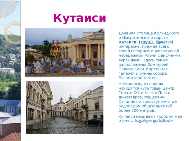  Кутаиси Древняя столица Колхидского и Имеретинского царств Кутаиси  ( груз.) .  ქუთაისი) интересна, прежде всего, своей историей и живописной набережной Риони с висячими верандами. Здесь также расположены Дом-музей Палиашвили, Картинная галерея и руины собора Богоматери X-XI вв. Неподалеку от города находятся культовый центр Гелати (XII в.) с его Плато динозавров, пещерами Сатаплиа и трехступенчатым водопадом общей высотой более 200 метров. Кутаиси называют городом мая и роз — სავარდო და სამაისო. 