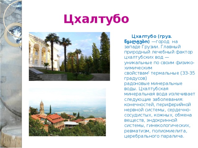  Цхалтубо  Цхалтубо  (груз. წყალტუბო) —город на западе Грузии. Главный природный лечебный фактор цхалтубских вод — уникальные по своим физико-химическим свойствам [  термальные (33-35 градусов) радоновые минеральные воды. Цхалтубская минеральная вода излечивает следующие заболевания: конечностей, периферийной нервной системы, сердечно-сосудистых, кожных, обмена веществ, эндокринной системы, гинекологических, ревматизм, полиомиелита, церебрального паралича. 