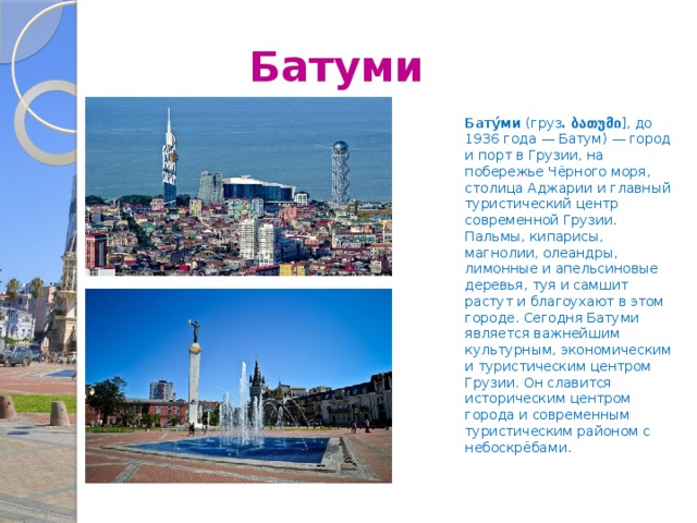  Батуми Бату́ми (груз . ბათუმი ], до 1936 года — Батум) — город и порт в Грузии, на побережье Чёрного моря, столица Аджарии и главный туристический центр современной Грузии. Пальмы, кипарисы, магнолии, олеандры, лимонные и апельсиновые деревья, туя и самшит растут и благоухают в этом городе. Сегодня Батуми является важнейшим культурным, экономическим и туристическим центром Грузии. Он славится историческим центром города и современным туристическим районом с небоскрёбами. 