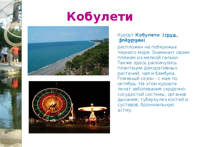  Кобулети Курорт Кобулети  ( груз. .  ქობულეთი) распложен на побережье Черного моря. Знаменит своим пляжем из мелкой гальки. Также здесь раскинулись плантации декоративных растений, чая и бамбука. Пляжный сезон - с мая по октябрь. На этом курорте лечат заболевания сердечно-сосудистой системы, органов дыхания, туберкулез костей и суставов, бронхиальную астму.  