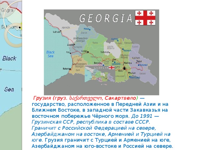   Грузия (груз. საქართველო, Сакартвело )  — государство, расположенное в Передней Азии и на Ближнем Востоке, в западной части Закавказья на восточном побережье Чёрного моря. До 1991 — Грузинская ССР, республика в составе СССР. Граничит с Российской Федерацией на севере, Азербайджаном на востоке, Арменией и Турцией на юге. Грузия граничит с Турцией и Арменией на юге, Азербайджаном на юго-востоке и Россией на севере. 
