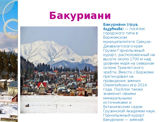  Бакуриани Бакуриа́ни (груз. ბაკურიანი ) — посёлок городского типа в Боржомском муниципалитете Самцхе-Джавахетского края Грузии Горнолыжный курорт, расположенный на высоте около 1700 м над уровнем моря на северном склоне Триалетского хребта. Вместе с Боржоми претендовал на проведение зимних Олимпийских игр 2014 года. Посёлок также знаменит своими минеральными источниками и ботаническим садом Грузинской Академии наук. Горнолыжный курорт Бакуриани — зимний курорт, расположен в 180 км западнее Тбилиси в Боржомском ущелье, в окружении Кавказского горного хребта. 