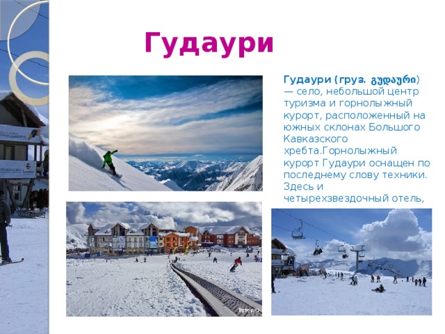 Гудаури Гудаури (груз. გუდაური ) — село, небольшой центр туризма и горнолыжный курорт, расположенный на южных склонах Большого Кавказcкого хребта.Горнолыжный курорт Гудаури оснащен по последнему слову техники. Здесь и четырехзвездочный отель, и канатные дороги. 