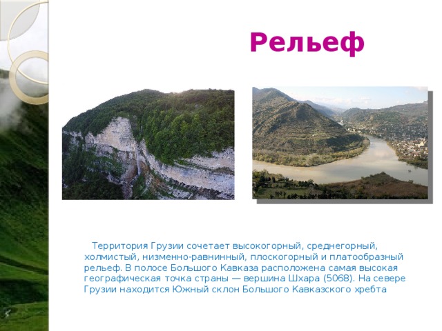  Рельеф  Территория Грузии сочетает высокогорный, среднегорный, холмистый, низменно-равнинный, плоскогорный и платообразный рельеф. В полосе Большого Кавказа расположена самая высокая географическая точка страны — вершина Шхара (5068). На севере Грузии находится Южный склон Большого Кавказского хребта  