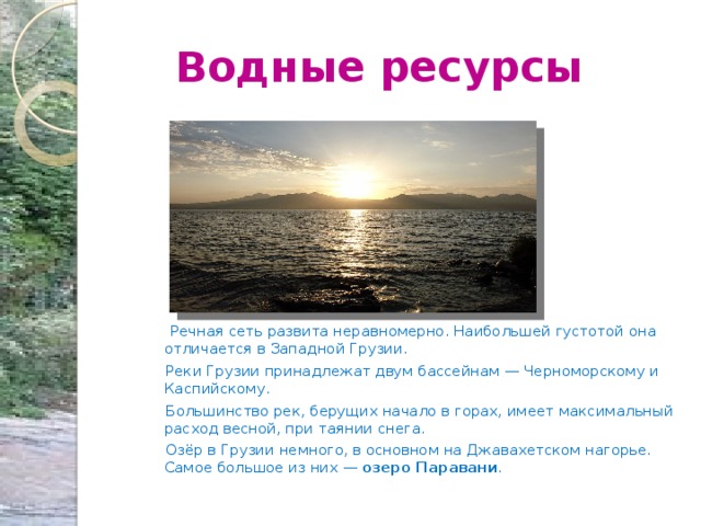  Водные ресурсы  Речная сеть развита неравномерно. Наибольшей густотой она отличается в Западной Грузии.  Реки Грузии принадлежат двум бассейнам — Черноморскому и Каспийскому.  Большинство рек, берущих начало в горах, имеет максимальный расход весной, при таянии снега.  Озёр в Грузии немного, в основном на Джавахетском нагорье. Самое большое из них — озеро Паравани . 
