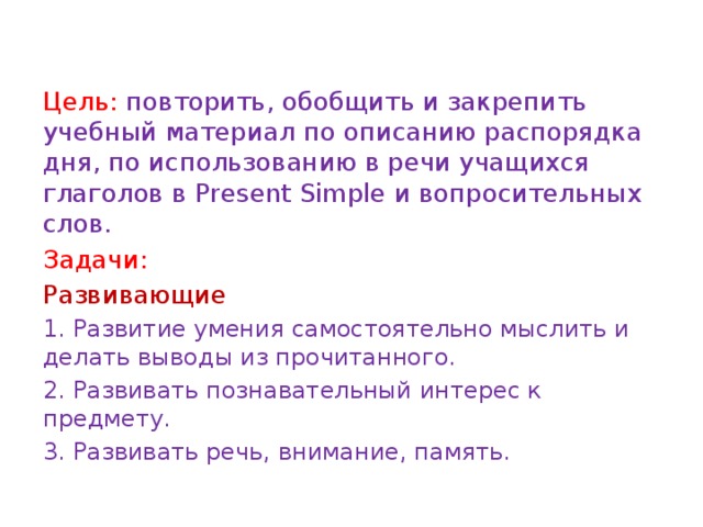 Цель: повторить, обобщить и закрепить учебный материал по описанию распорядка дня, по использованию в речи учащихся глаголов в Present Simple и вопросительных слов. Задачи: Развивающие 1. Развитие умения самостоятельно мыслить и делать выводы из прочитанного. 2. Развивать познавательный интерес к предмету. 3. Развивать речь, внимание, память. 