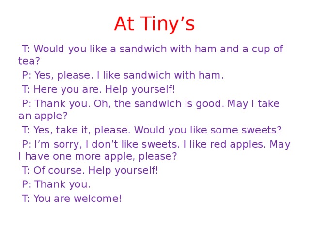 At Tiny’s  T: Would you like a sandwich with ham and a cup of tea?  P: Yes, please. I like sandwich with ham.  T: Here you are. Help yourself!  P: Thank you. Oh, the sandwich is good. May I take an apple?  T: Yes, take it, please. Would you like some sweets?  P: I’m sorry, I don’t like sweets. I like red apples. May I have one more apple, please?  T: Of course. Help yourself!  P: Thank you.  T: You are welcome! 