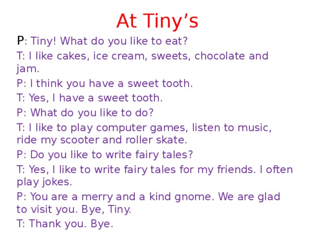 At Tiny’s P : Tiny! What do you like to eat? T: I like cakes, ice cream, sweets, chocolate and jam. P: I think you have a sweet tooth. T: Yes, I have a sweet tooth. P: What do you like to do? T: I like to play computer games, listen to music, ride my scooter and roller skate. P: Do you like to write fairy tales? T: Yes, I like to write fairy tales for my friends. I often play jokes. P: You are a merry and a kind gnome. We are glad to visit you. Bye, Tiny. T: Thank you. Bye. 