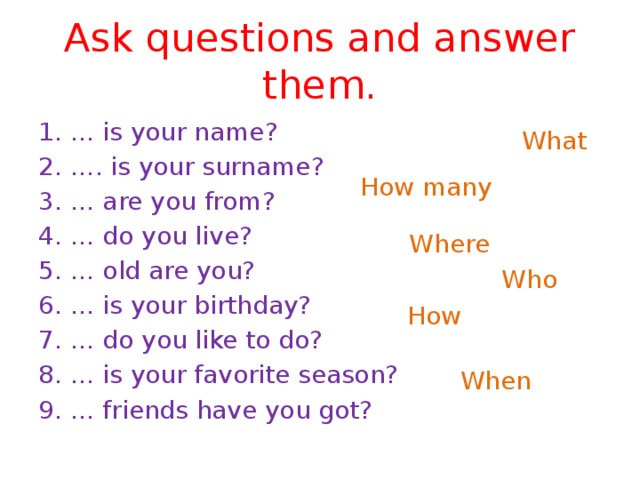 Ask questions and answer them. 1. … is your name? 2. …. is your surname? 3. … are you from? 4. … do you live? 5. … old are you? 6. … is your birthday? 7. … do you like to do? 8. … is your favorite season? 9. … friends have you got? What How many Where Who  How When  