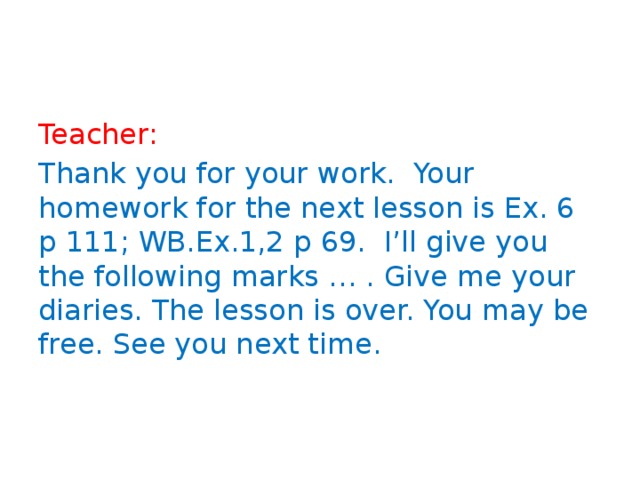 Teacher: Thank you for your work. Your homework for the next lesson is Ex. 6 p 111; WB.Ex.1,2 p 69. I’ll give you the following marks … . Give me your diaries. The lesson is over. You may be free. See you next time. 