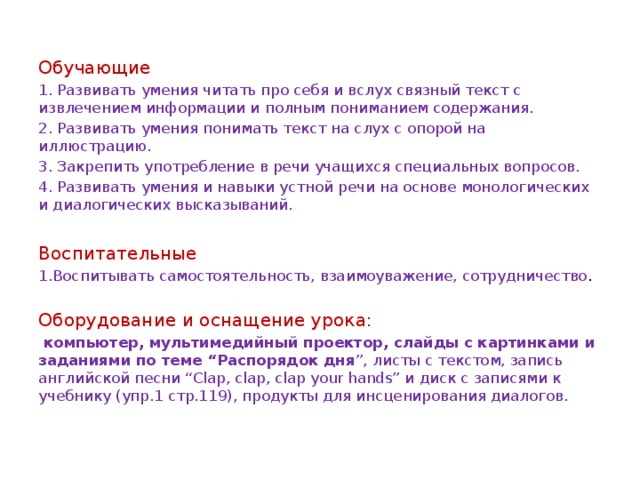 Обучающие 1. Развивать умения читать про себя и вслух связный текст с извлечением информации и полным пониманием содержания. 2. Развивать умения понимать текст на слух с опорой на иллюстрацию. 3. Закрепить употребление в речи учащихся специальных вопросов. 4. Развивать умения и навыки устной речи на основе монологических и диалогических высказываний. Воспитательные 1.Воспитывать самостоятельность, взаимоуважение, сотрудничество . Оборудование и оснащение урока:  компьютер, мультимедийный проектор, слайды с картинками и заданиями по теме “Распорядок дня ”, листы с текстом, запись английской песни “Clap, clap, clap your hands” и диск с записями к учебнику (упр.1 стр.119), продукты для инсценирования диалогов. 