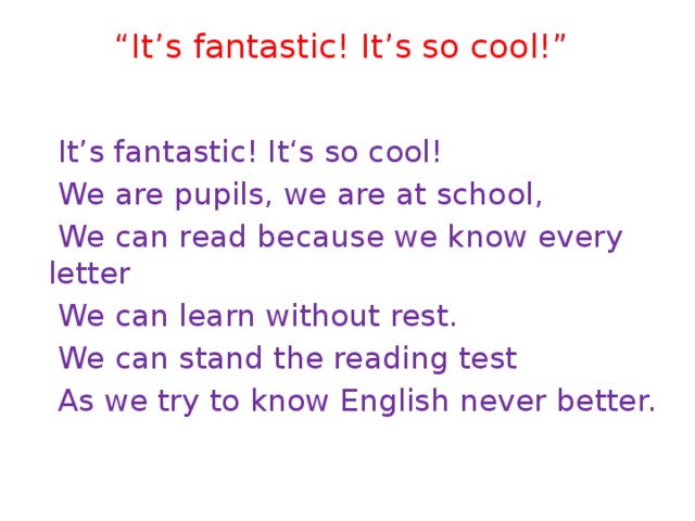 “ It’s fantastic! It’s so cool!”    It’s fantastic! It‘s so cool!  We are pupils, we are at school,  We can read because we know every letter  We can learn without rest.  We can stand the reading test  As we try to know English never better. 
