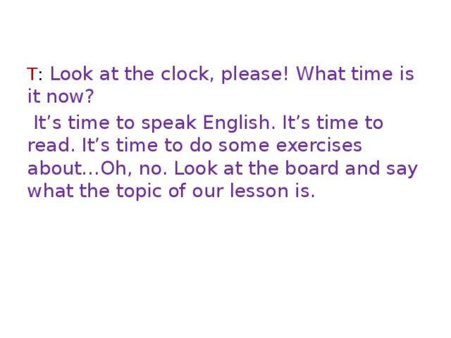 T : Look at the clock, please! What time is it now?  It’s time to speak English. It’s time to read. It’s time to do some exercises about…Oh, no. Look at the board and say what the topic of our lesson is. 