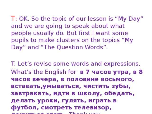 T : OK. So the topic of our lesson is “My Day” and we are going to speak about what people usually do. But first I want some pupils to make clusters on the topics “My Day” and “The Question Words”. T: Let’s revise some words and expressions. What’s the English for в 7 часов утра, в 8 часов вечера, в половине восьмого, вставать,умываться, чистить зубы, завтракать, идти в школу, обедать, делать уроки, гулять, играть в футбол, смотреть телевизор, ложиться спать. Thank you. 